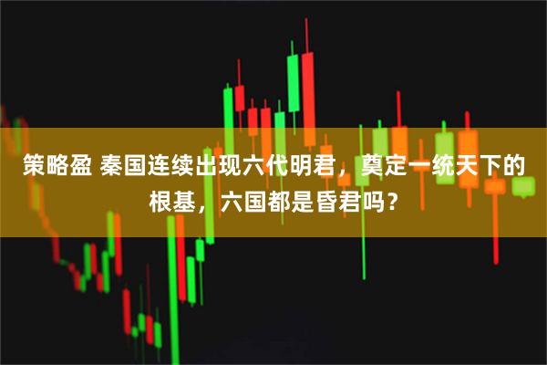 策略盈 秦国连续出现六代明君，奠定一统天下的根基，六国都是昏君吗？