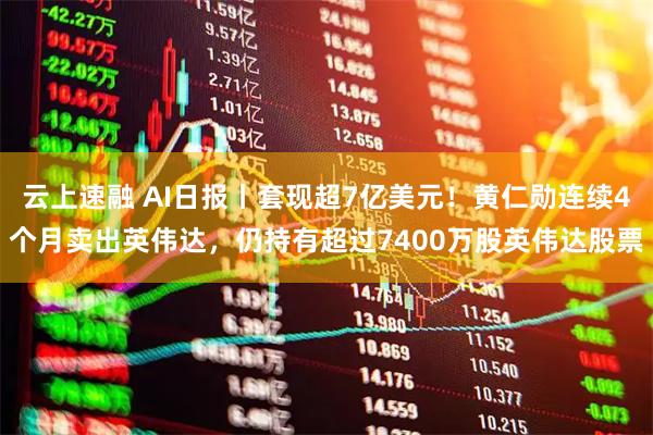 云上速融 AI日报丨套现超7亿美元！黄仁勋连续4个月卖出英伟达，仍持有超过7400万股英伟达股票