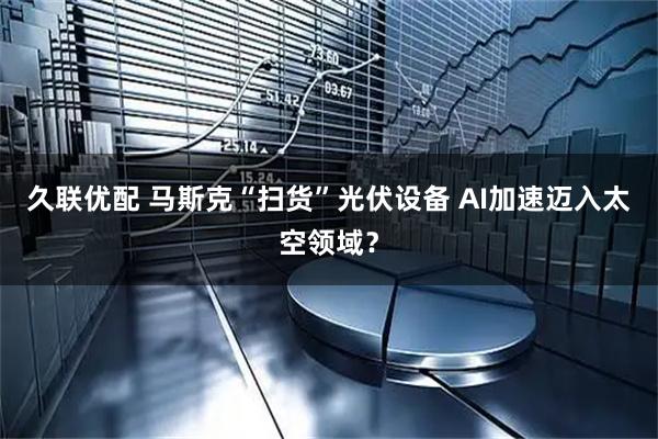 久联优配 马斯克“扫货”光伏设备 AI加速迈入太空领域？