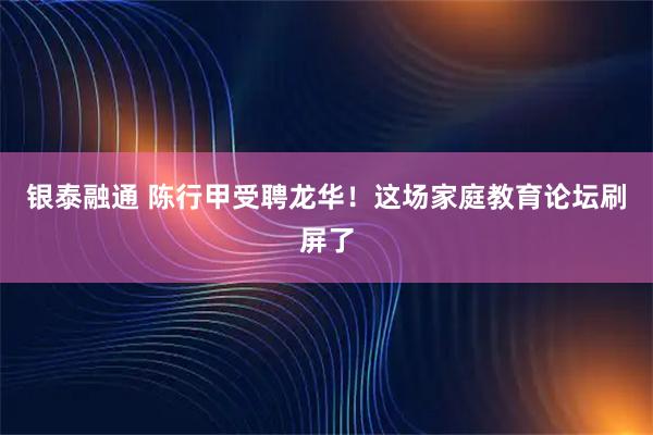 银泰融通 陈行甲受聘龙华!这场家庭教育论坛刷屏了